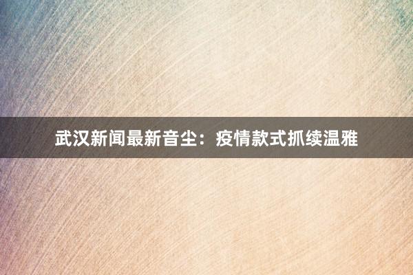 武汉新闻最新音尘:疫情款式抓续温雅