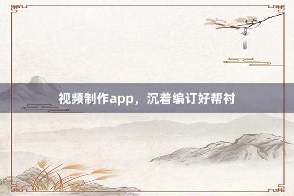视频制作app,沉着编订好帮衬