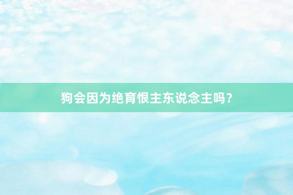 狗会因为绝育恨主东说念主吗？